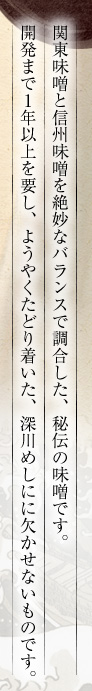 関東味噌と信州味噌を絶妙なバランスで調合した、秘伝の味噌です。開発まで1年以上を要し、ようやくたどり着いた、深川めしにに欠かせないものです。