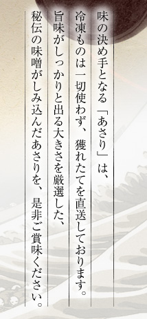 味の決め手となる「あさり」は、冷凍ものは一切使わず、獲れたてを直送しております。旨味がしっかりと出る大きさを厳選した、秘伝の味噌がしみ込んだあさりを、是非ご賞味ください。