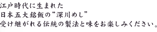 江戸時代に生まれた 日本五大銘飯の“深川めし”受け継がれる伝統の製法と味をお楽しみください。